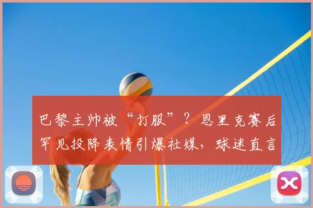 巴黎主帅被“打服”?恩里克赛后罕见投降表情引爆社媒,球迷直言比赛如大片