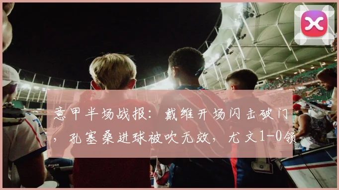意甲半场战报:戴维开场闪击破门,孔塞桑进球被吹无效,尤文1-0领先博洛尼亚(附回放与分析)