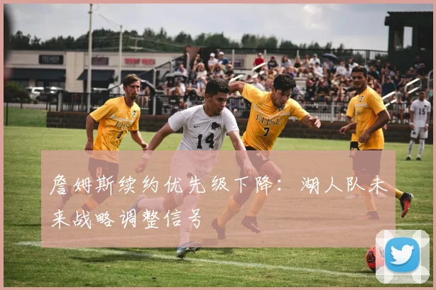 詹姆斯续约优先级下降：湖人队未来战略调整信号