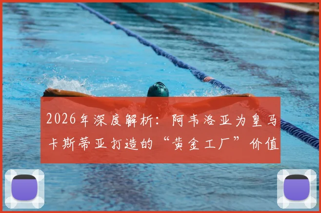 2026年深度解析：阿韦洛亚为皇马卡斯蒂亚打造的“黄金工厂”价值何在？青训成果与两亿欧元估值全揭秘