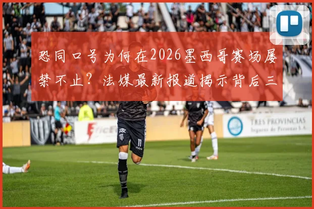 恐同口号为何在2026墨西哥赛场屡禁不止？法媒最新报道揭示背后三大原因