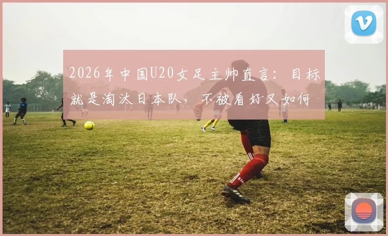 2026年中国U20女足主帅直言：目标就是淘汰日本队，不被看好又如何？