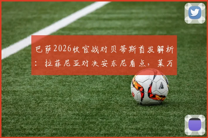 巴萨2026收官战对贝蒂斯首发解析：拉菲尼亚对决安东尼看点，莱万主场告别数据全记录
