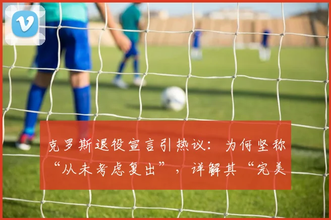 克罗斯退役宣言引热议:为何坚称“从未考虑复出”,详解其“完美职业生涯”的真实含义