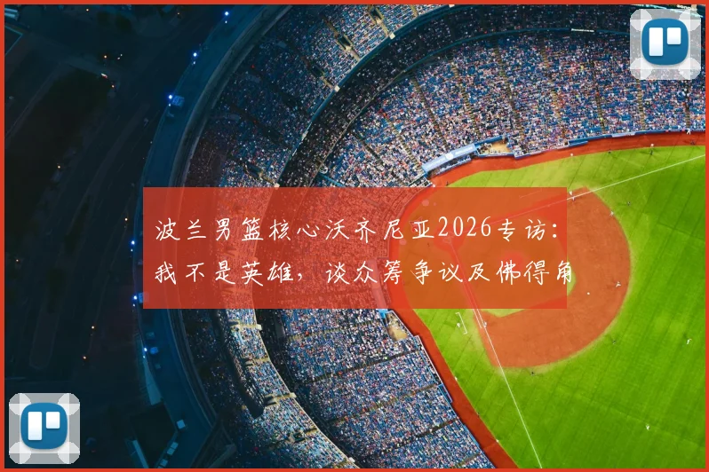波兰男篮核心沃齐尼亚2026专访：我不是英雄，谈众筹争议及佛得角“没钱送劳斯莱斯”回应