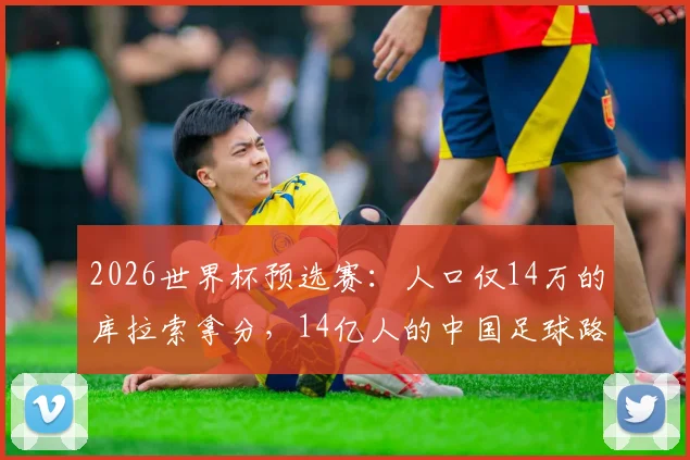 2026世界杯预选赛：人口仅14万的库拉索拿分，14亿人的中国足球路在何方？差距深度剖析