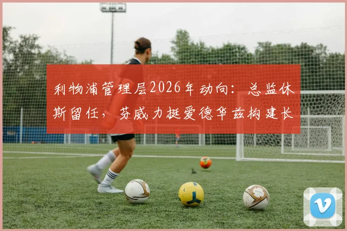 利物浦管理层2026年动向:总监休斯留任,芬威力挺爱德华兹构建长期计划