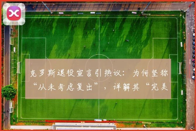 克罗斯退役宣言引热议：为何坚称“从未考虑复出”，详解其“完美职业生涯”的真实含义