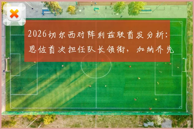 2026切尔西对阵利兹联首发分析：恩佐首次担任队长领衔，加纳乔先发，帕尔默为何替补待命？