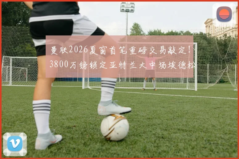 曼联2026夏窗首笔重磅交易敲定！3800万镑锁定亚特兰大中场埃德松，接班卡塞米罗？