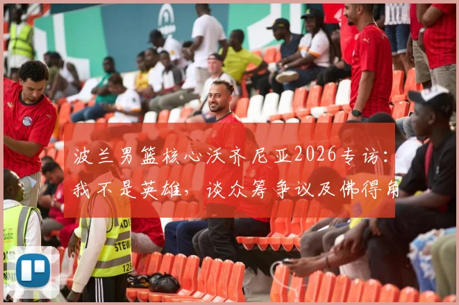 波兰男篮核心沃齐尼亚2026专访：我不是英雄，谈众筹争议及佛得角“没钱送劳斯莱斯”回应