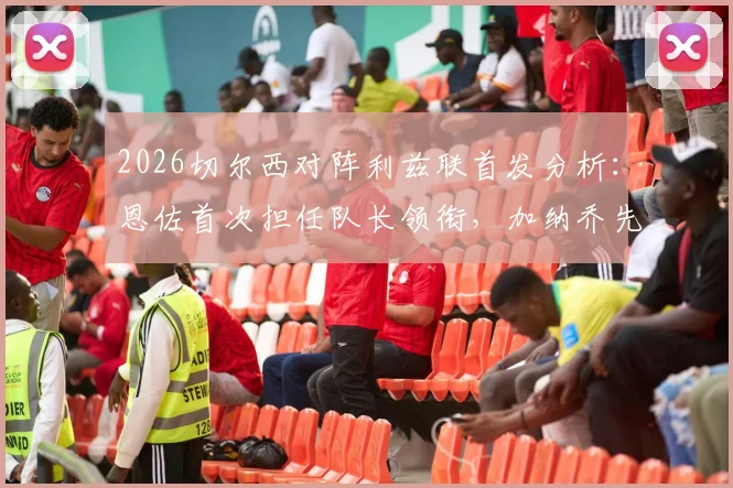 2026切尔西对阵利兹联首发分析:恩佐首次担任队长领衔,加纳乔先发,帕尔默为何替补待命?
