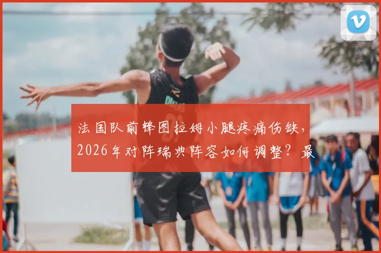 法国队前锋图拉姆小腿疼痛伤缺，2026年对阵瑞典阵容如何调整？最新消息与影响分析