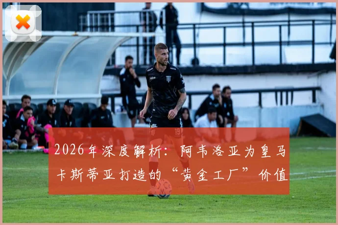 2026年深度解析：阿韦洛亚为皇马卡斯蒂亚打造的“黄金工厂”价值何在？青训成果与两亿欧元估值全揭秘