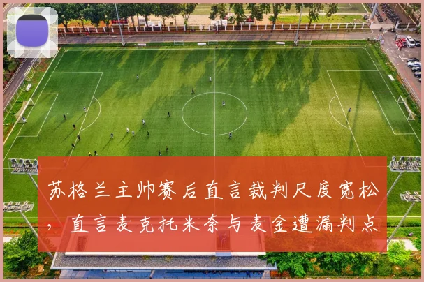 苏格兰主帅赛后直言裁判尺度宽松，直言麦克托米奈与麦金遭漏判点球，比赛争议点深度复盘