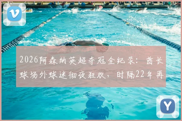 2026阿森纳英超夺冠全纪录：酋长球场外球迷彻夜狂欢，时隔22年再捧杯庆典路线全解析