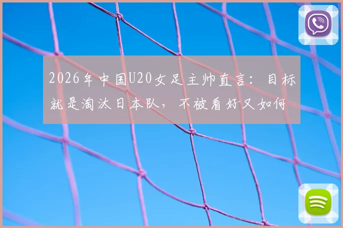 2026年中国U20女足主帅直言：目标就是淘汰日本队，不被看好又如何？