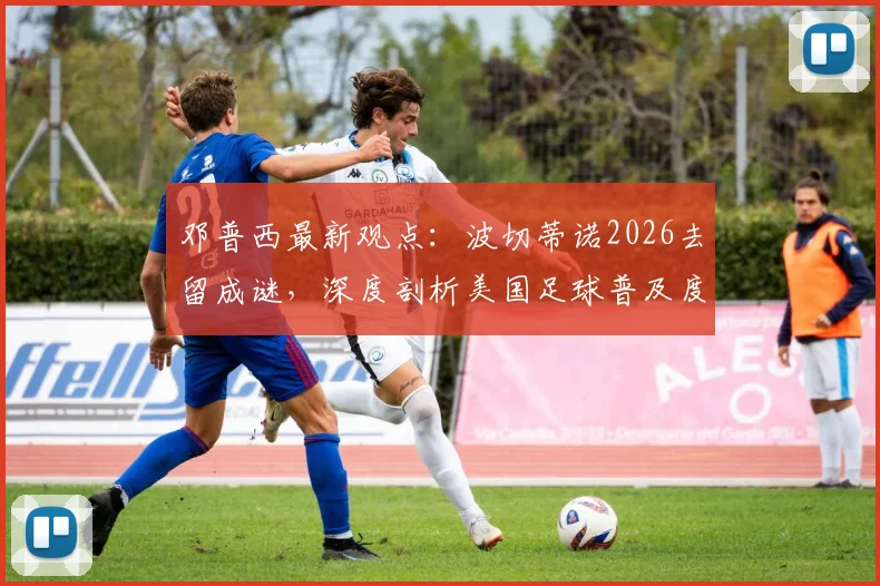 邓普西最新观点：波切蒂诺2026去留成谜，深度剖析美国足球普及度飙升背后的原因与挑战