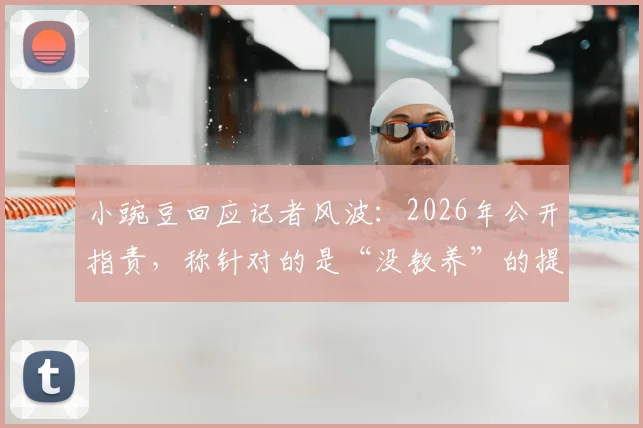 小豌豆回应记者风波：2026年公开指责，称针对的是“没教养”的提问者