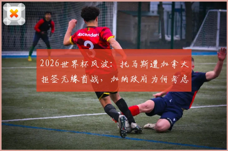2026世界杯风波:托马斯遭加拿大拒签无缘首战,加纳政府为何考虑提起诉讼?