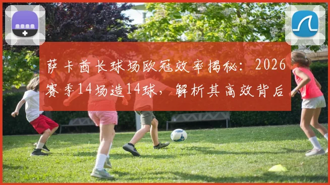 萨卡酋长球场欧冠效率揭秘：2026赛季14场造14球，解析其高效背后的战术与数据