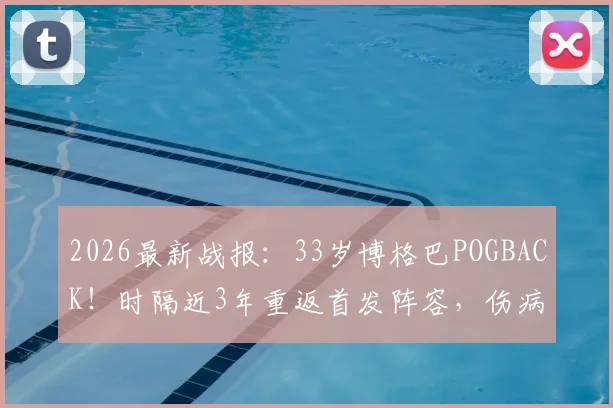 2026最新战报：33岁博格巴POGBACK！时隔近3年重返首发阵容，伤病与前景深度剖析