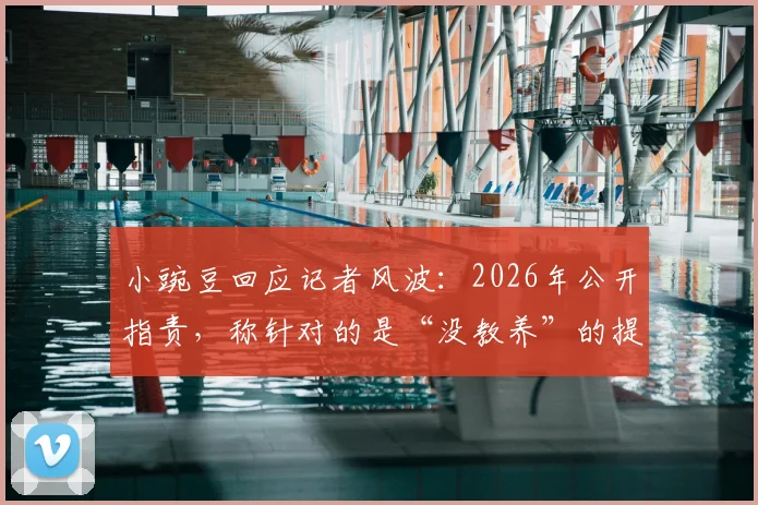 小豌豆回应记者风波：2026年公开指责，称针对的是“没教养”的提问者