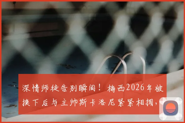 深情师徒告别瞬间！梅西2026年被换下后与主帅斯卡洛尼紧紧相拥，阿根廷少帅动情眼眶湿润引全网泪目