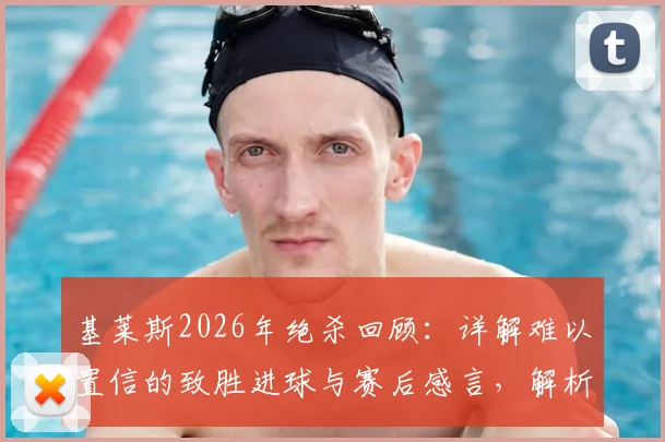 基莱斯2026年绝杀回顾：详解难以置信的致胜进球与赛后感言，解析球迷助威如何激励球员超常发挥