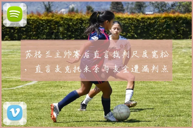 苏格兰主帅赛后直言裁判尺度宽松,直言麦克托米奈与麦金遭漏判点球,比赛争议点深度复盘