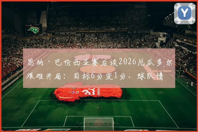 恩纳·巴伦西亚赛后谈2026厄瓜多尔艰难开局：目标6分变1分，球队情绪与战术复盘