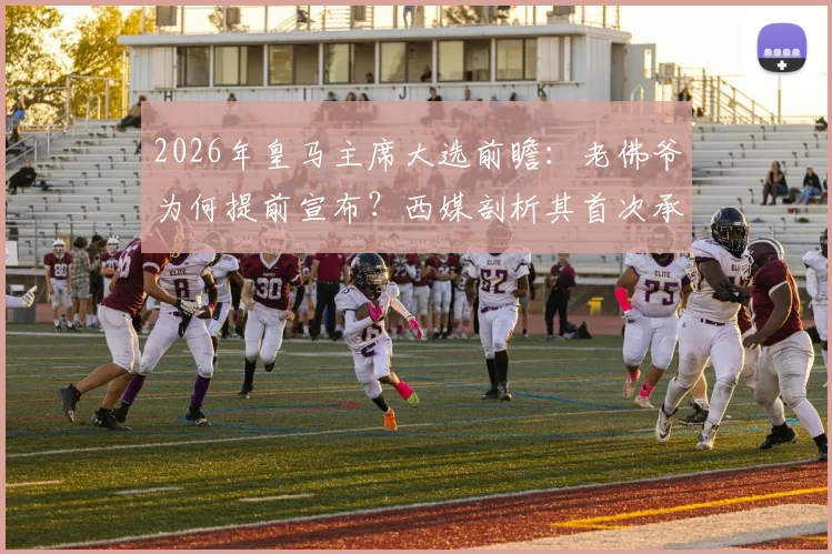 2026年皇马主席大选前瞻:老佛爷为何提前宣布?西媒剖析其首次承认感到威胁的内幕