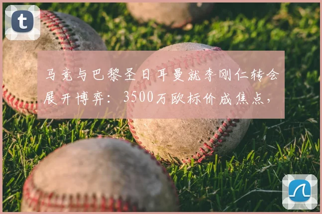 马竞与巴黎圣日耳曼就李刚仁转会展开博弈：3500万欧标价成焦点，床单军团寻求降价方案