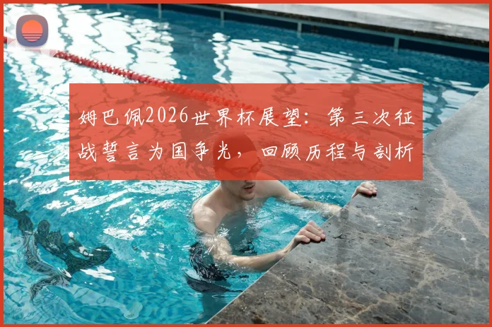 姆巴佩2026世界杯展望：第三次征战誓言为国争光，回顾历程与剖析法国队核心目标