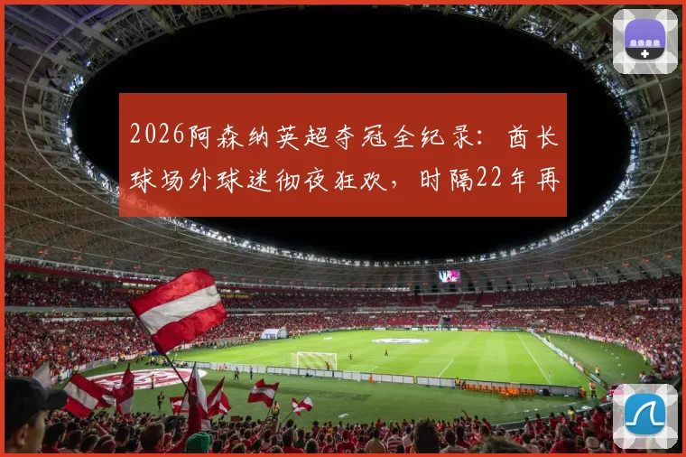 2026阿森纳英超夺冠全纪录：酋长球场外球迷彻夜狂欢，时隔22年再捧杯庆典路线全解析