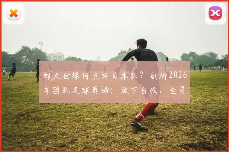 郑大世缘何点评日本队？剖析2026年团队足球真谛：放下自我，全员皆兵是制胜关键