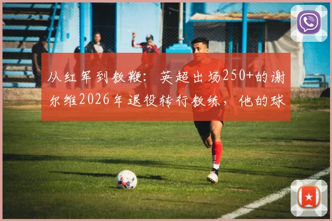 从红军到教鞭：英超出场250+的谢尔维2026年退役转行教练，他的球员生涯与执教前景全解析