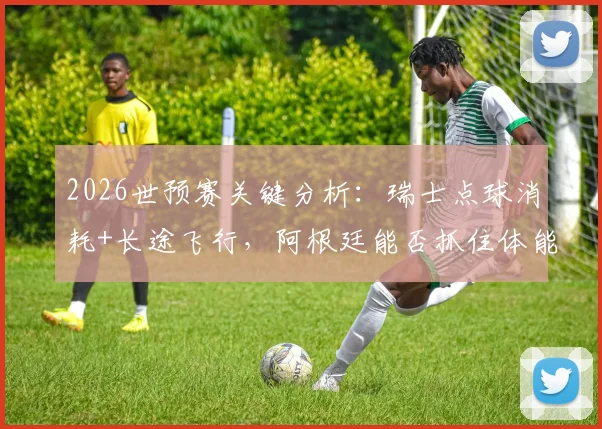 2026世预赛关键分析：瑞士点球消耗+长途飞行，阿根廷能否抓住体能优势战机？