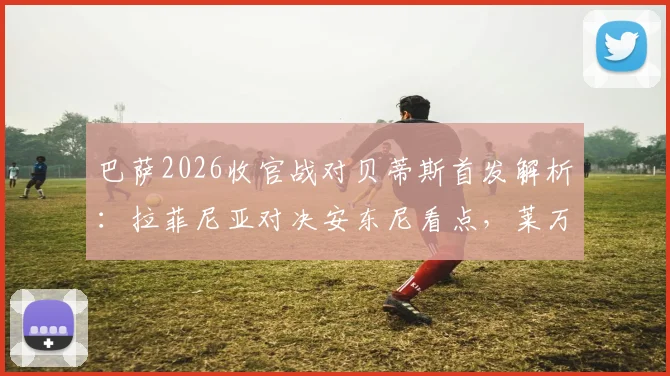 巴萨2026收官战对贝蒂斯首发解析：拉菲尼亚对决安东尼看点，莱万主场告别数据全记录