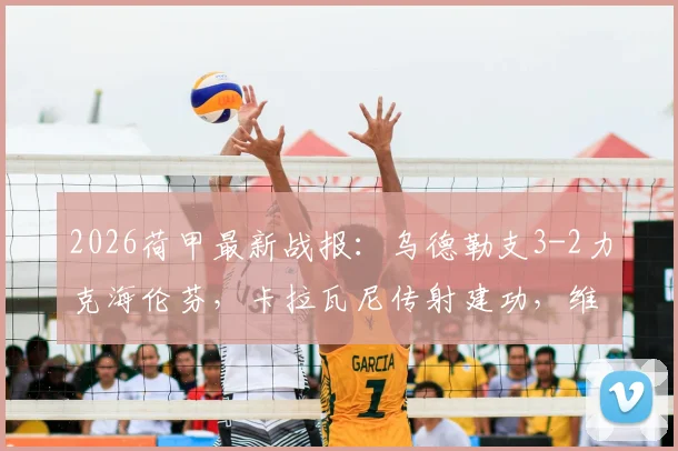 2026荷甲最新战报：乌德勒支3-2力克海伦芬，卡拉瓦尼传射建功，维特破门锁定胜局