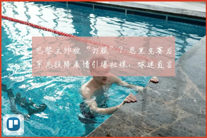 巴黎主帅被“打服”？恩里克赛后罕见投降表情引爆社媒，球迷直言比赛如大片