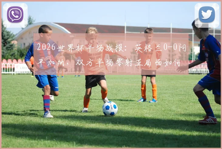2026世界杯半场战报：英格兰0-0闷平加纳，双方半场零射正局面如何打破？