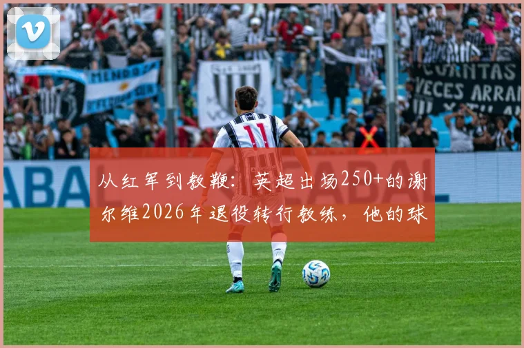 从红军到教鞭：英超出场250+的谢尔维2026年退役转行教练，他的球员生涯与执教前景全解析