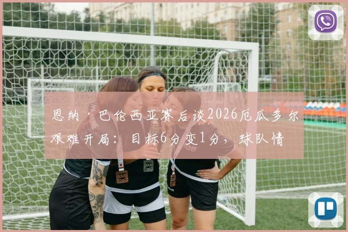 恩纳·巴伦西亚赛后谈2026厄瓜多尔艰难开局：目标6分变1分，球队情绪与战术复盘