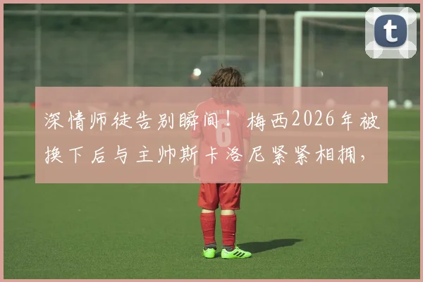 深情师徒告别瞬间！梅西2026年被换下后与主帅斯卡洛尼紧紧相拥，阿根廷少帅动情眼眶湿润引全网泪目