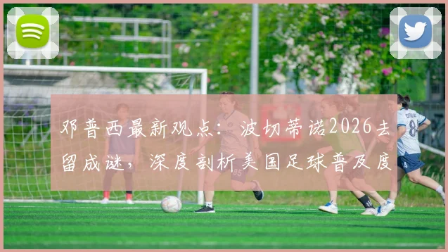 邓普西最新观点：波切蒂诺2026去留成谜，深度剖析美国足球普及度飙升背后的原因与挑战