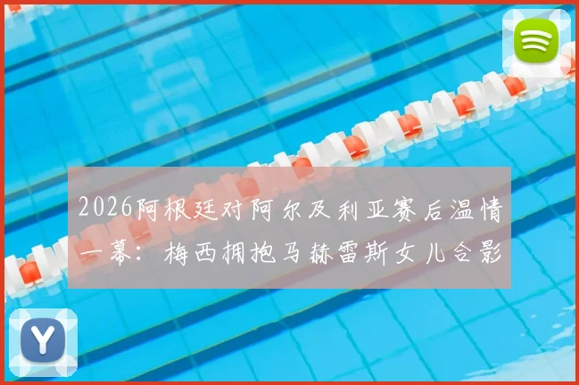 2026阿根廷对阿尔及利亚赛后温情一幕：梅西拥抱马赫雷斯女儿合影，赛场外的暖心互动高清图集