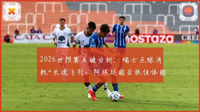 2026世预赛关键分析：瑞士点球消耗+长途飞行，阿根廷能否抓住体能优势战机？
