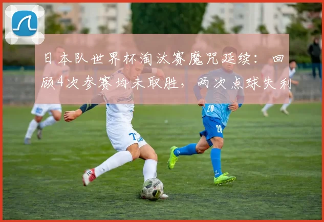 日本队世界杯淘汰赛魔咒延续：回顾4次参赛均未取胜，两次点球失利与一次惨遭绝杀