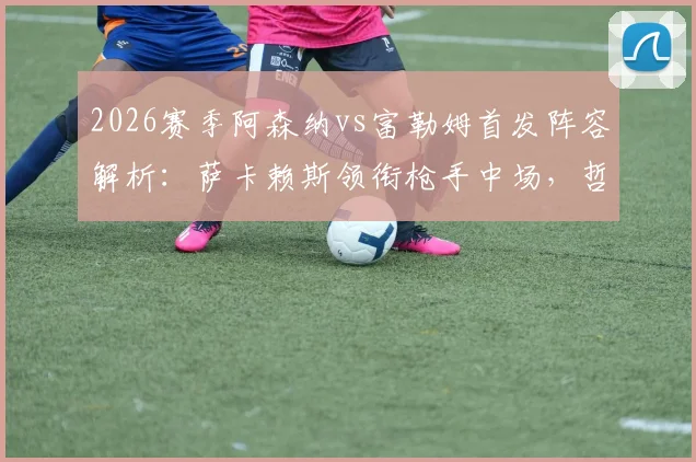 2026赛季阿森纳vs富勒姆首发阵容解析：萨卡赖斯领衔枪手中场，哲凯赖什关键出战，附战术分析与全场回顾